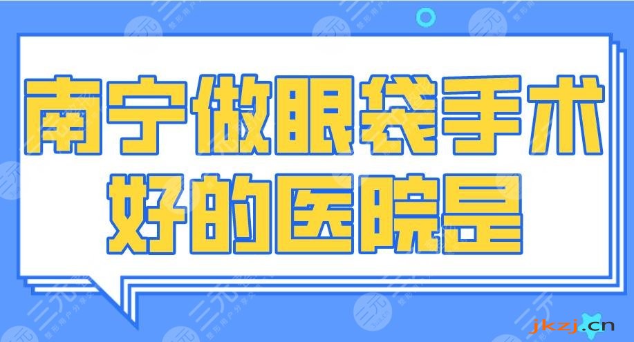 2024南宁做眼袋手术好的医院是谁？广西医大附院、爱思特整形等上榜！