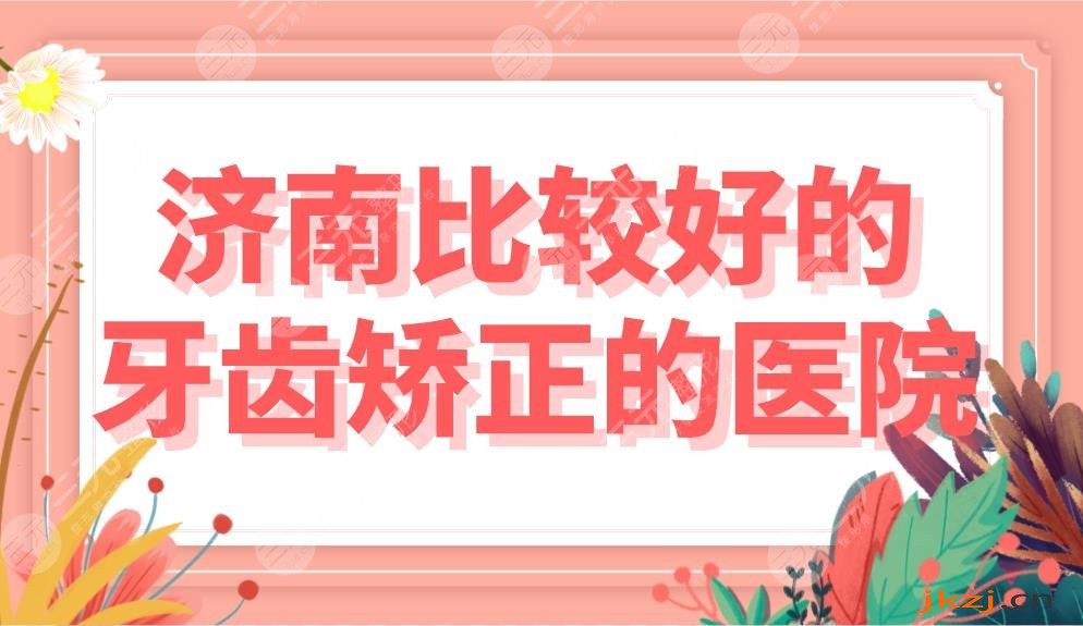 济南牙齿做正畸比较好的医院盘点！牙齿矫正美奥、维乐哪家好？附价格表